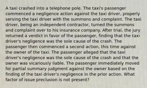 A taxi crashed into a telephone pole. The taxi's passenger commenced a negligence action against the taxi driver, properly serving the taxi driver with the summons and complaint. The taxi driver, being an independent contractor, turned the summons and complaint over to his insurance company. After trial, the jury returned a verdict in favor of the passenger, finding that the taxi driver's negligence was the sole cause of the crash. The passenger then commenced a second action, this time against the owner of the taxi. The passenger alleged that the taxi driver's negligence was the sole cause of the crash and that the owner was vicariously liable. The passenger immediately moved for partial summary judgment against the owner based on the finding of the taxi driver's negligence in the prior action. What factor of issue preclusion is not present?