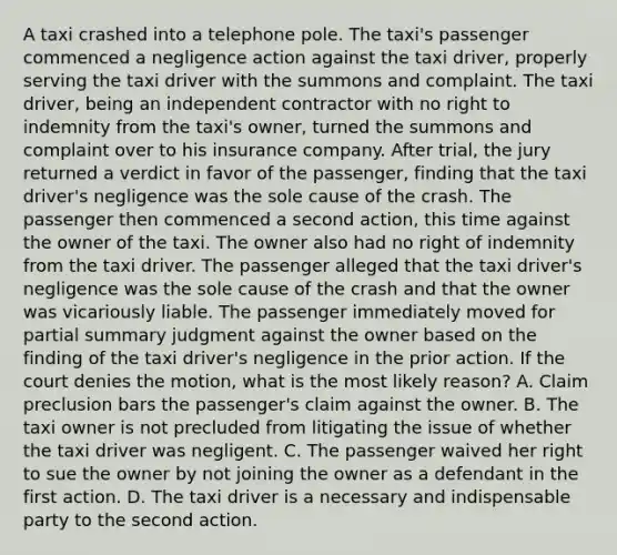 A taxi crashed into a telephone pole. The taxi's passenger commenced a negligence action against the taxi driver, properly serving the taxi driver with the summons and complaint. The taxi driver, being an independent contractor with no right to indemnity from the taxi's owner, turned the summons and complaint over to his insurance company. After trial, the jury returned a verdict in favor of the passenger, finding that the taxi driver's negligence was the sole cause of the crash. The passenger then commenced a second action, this time against the owner of the taxi. The owner also had no right of indemnity from the taxi driver. The passenger alleged that the taxi driver's negligence was the sole cause of the crash and that the owner was vicariously liable. The passenger immediately moved for partial summary judgment against the owner based on the finding of the taxi driver's negligence in the prior action. If the court denies the motion, what is the most likely reason? A. Claim preclusion bars the passenger's claim against the owner. B. The taxi owner is not precluded from litigating the issue of whether the taxi driver was negligent. C. The passenger waived her right to sue the owner by not joining the owner as a defendant in the first action. D. The taxi driver is a necessary and indispensable party to the second action.