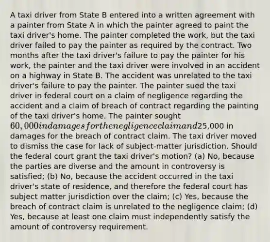 A taxi driver from State B entered into a written agreement with a painter from State A in which the painter agreed to paint the taxi driver's home. The painter completed the work, but the taxi driver failed to pay the painter as required by the contract. Two months after the taxi driver's failure to pay the painter for his work, the painter and the taxi driver were involved in an accident on a highway in State B. The accident was unrelated to the taxi driver's failure to pay the painter. The painter sued the taxi driver in federal court on a claim of negligence regarding the accident and a claim of breach of contract regarding the painting of the taxi driver's home. The painter sought 60,000 in damages for the negligence claim and25,000 in damages for the breach of contract claim. The taxi driver moved to dismiss the case for lack of subject-matter jurisdiction. Should the federal court grant the taxi driver's motion? (a) No, because the parties are diverse and the amount in controversy is satisfied; (b) No, because the accident occurred in the taxi driver's state of residence, and therefore the federal court has subject matter jurisdiction over the claim; (c) Yes, because the breach of contract claim is unrelated to the negligence claim; (d) Yes, because at least one claim must independently satisfy the amount of controversy requirement.