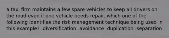 a taxi firm maintains a few spare vehicles to keep all drivers on the road even if one vehicle needs repair. which one of the following identifies the risk management technique being used in this example? -diversification -avoidance -duplication -separation