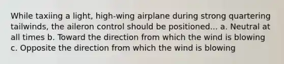 While taxiing a light, high-wing airplane during strong quartering tailwinds, the aileron control should be positioned... a. Neutral at all times b. Toward the direction from which the wind is blowing c. Opposite the direction from which the wind is blowing