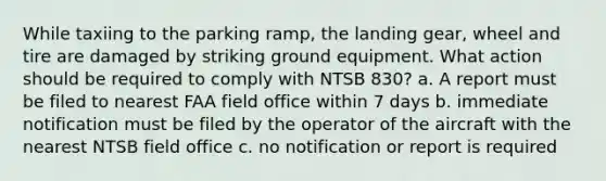 While taxiing to the parking ramp, the landing gear, wheel and tire are damaged by striking ground equipment. What action should be required to comply with NTSB 830? a. A report must be filed to nearest FAA field office within 7 days b. immediate notification must be filed by the operator of the aircraft with the nearest NTSB field office c. no notification or report is required