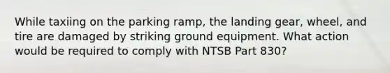 While taxiing on the parking ramp, the landing gear, wheel, and tire are damaged by striking ground equipment. What action would be required to comply with NTSB Part 830?