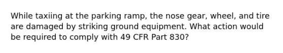 While taxiing at the parking ramp, the nose gear, wheel, and tire are damaged by striking ground equipment. What action would be required to comply with 49 CFR Part 830?