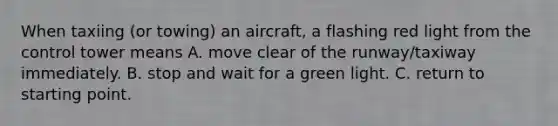 When taxiing (or towing) an aircraft, a flashing red light from the control tower means A. move clear of the runway/taxiway immediately. B. stop and wait for a green light. C. return to starting point.