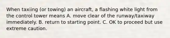 When taxiing (or towing) an aircraft, a flashing white light from the control tower means A. move clear of the runway/taxiway immediately. B. return to starting point. C. OK to proceed but use extreme caution.