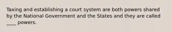 Taxing and establishing a court system are both powers shared by the National Government and the States and they are called ____ powers.