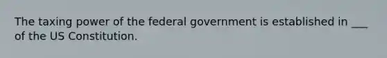 The taxing power of the federal government is established in ___ of the US Constitution.