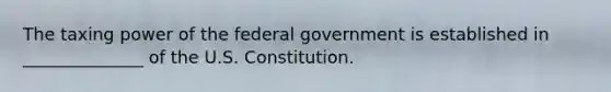 The taxing power of the federal government is established in ______________ of the U.S. Constitution.