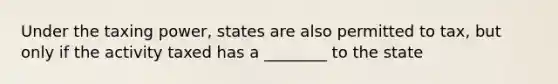 Under the taxing power, states are also permitted to tax, but only if the activity taxed has a ________ to the state