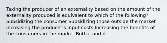 Taxing the producer of an externality based on the amount of the externality produced is equivalent to which of the following? Subsidizing the consumer Subsidizing those outside the market Increasing the producer's input costs Increasing the benefits of the consumers in the market Both c and d