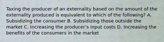 Taxing the producer of an externality based on the amount of the externality produced is equivalent to which of the following? A. Subsidizing the consumer B. Subsidizing those outside the market C. Increasing the producer's input costs D. Increasing the benefits of the consumers in the market