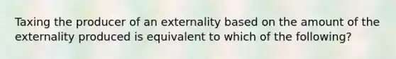 Taxing the producer of an externality based on the amount of the externality produced is equivalent to which of the following?