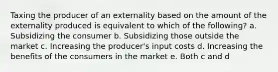 Taxing the producer of an externality based on the amount of the externality produced is equivalent to which of the following? a. Subsidizing the consumer b. Subsidizing those outside the market c. Increasing the producer's input costs d. Increasing the benefits of the consumers in the market e. Both c and d