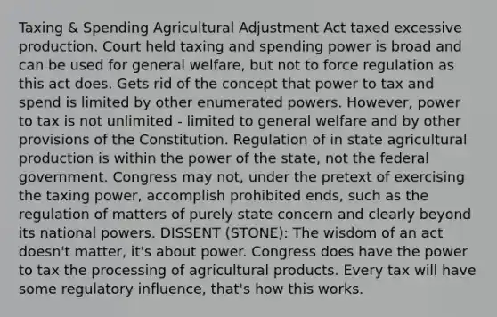 Taxing & Spending Agricultural Adjustment Act taxed excessive production. Court held taxing and spending power is broad and can be used for general welfare, but not to force regulation as this act does. Gets rid of the concept that power to tax and spend is limited by other enumerated powers. However, power to tax is not unlimited - limited to general welfare and by other provisions of the Constitution. Regulation of in state agricultural production is within the power of the state, not the federal government. Congress may not, under the pretext of exercising the taxing power, accomplish prohibited ends, such as the regulation of matters of purely state concern and clearly beyond its national powers. DISSENT (STONE): The wisdom of an act doesn't matter, it's about power. Congress does have the power to tax the processing of agricultural products. Every tax will have some regulatory influence, that's how this works.