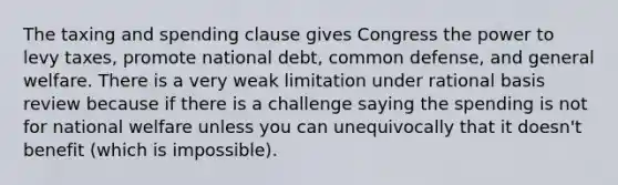 The taxing and spending clause gives Congress the power to levy taxes, promote national debt, common defense, and general welfare. There is a very weak limitation under rational basis review because if there is a challenge saying the spending is not for national welfare unless you can unequivocally that it doesn't benefit (which is impossible).