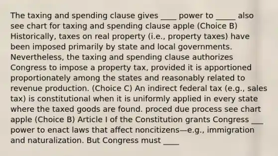 The taxing and spending clause gives ____ power to _____ also see chart for taxing and spending clause apple (Choice B) Historically, taxes on real property (i.e., property taxes) have been imposed primarily by state and local governments. Nevertheless, the taxing and spending clause authorizes Congress to impose a property tax, provided it is apportioned proportionately among the states and reasonably related to revenue production. (Choice C) An indirect federal tax (e.g., sales tax) is constitutional when it is uniformly applied in every state where the taxed goods are found. proced due process see chart apple (Choice B) Article I of the Constitution grants Congress ___ power to enact laws that affect noncitizens—e.g., immigration and naturalization. But Congress must ____