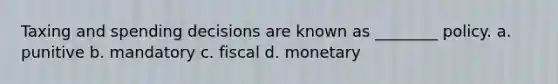 Taxing and spending decisions are known as ________ policy. a. punitive b. mandatory c. fiscal d. monetary