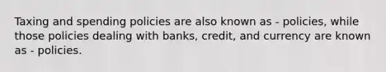 Taxing and spending policies are also known as - policies, while those policies dealing with banks, credit, and currency are known as - policies.