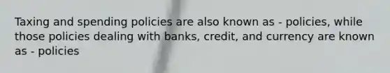 Taxing and spending policies are also known as - policies, while those policies dealing with banks, credit, and currency are known as - policies