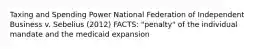 Taxing and Spending Power National Federation of Independent Business v. Sebelius (2012) FACTS: "penalty" of the individual mandate and the medicaid expansion