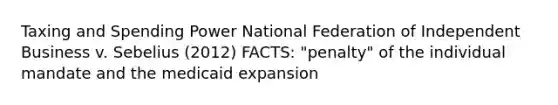 Taxing and Spending Power National Federation of Independent Business v. Sebelius (2012) FACTS: "penalty" of the individual mandate and the medicaid expansion