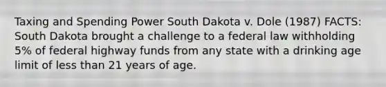 Taxing and Spending Power South Dakota v. Dole (1987) FACTS: South Dakota brought a challenge to a federal law withholding 5% of federal highway funds from any state with a drinking age limit of <a href='https://www.questionai.com/knowledge/k7BtlYpAMX-less-than' class='anchor-knowledge'>less than</a> 21 years of age.