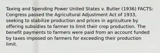 Taxing and Spending Power United States v. Butler (1936) FACTS: Congress passed the Agricultural Adjustment Act of 1933, seeking to stabilize production and prices in agriculture by offering subsidies to farmer to limit their crop production. The benefit payments to farmers were paid from an account funded by taxes imposed on farmers for exceeding their production limit.