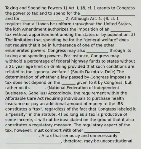 Taxing and Spending Powers 1) Art. I, §8, cl. 1 grants to Congress the power to tax and to spend for the ___________________________ and for ______________________ 2) Although Art. 1, §8, cl. 1 requires that all taxes be uniform throughout the United States, the l6th Amendment authorizes the imposition of an __________ tax without apportionment among the states or by population. 3) The limitation that spending be for the "general welfare" does not require that it be in furtherance of one of the other enumerated powers. Congress may also ___________ through its taxing and spending powers. For instance, Congress may withhold a percentage of federal highway funds to states without a 21-year age limit on drinking provided that such conditions are related to the "general welfare." (South Dakota v. Dole) The determination of whether a law passed by Congress imposes a tax does not depend on the _______ given to it by Congress, but rather on its _______. (National Federation of Independent Business v. Sebelius) Accordingly, the requirement within the Affordable Care Act requiring individuals to purchase health insurance or pay an additional amount of money to the IRS constitutes a "tax", regardless of the fact that Congress labeled it a "penalty" in the statute. 4) So long as a tax is productive of some income, it will not be invalidated on the ground that it also constitutes a regulatory measure. The regulatory aspect of the tax, however, must comport with other __________________ _________________. A tax that seriously and unnecessarily ____________________________, therefore, may be unconstitutional.