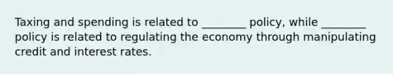 Taxing and spending is related to ________ policy, while ________ policy is related to regulating the economy through manipulating credit and interest rates.