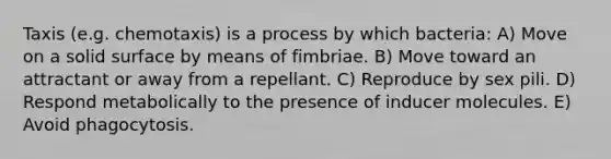 Taxis (e.g. chemotaxis) is a process by which bacteria: A) Move on a solid surface by means of fimbriae. B) Move toward an attractant or away from a repellant. C) Reproduce by sex pili. D) Respond metabolically to the presence of inducer molecules. E) Avoid phagocytosis.