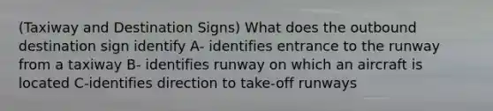 (Taxiway and Destination Signs) What does the outbound destination sign identify A- identifies entrance to the runway from a taxiway B- identifies runway on which an aircraft is located C-identifies direction to take-off runways