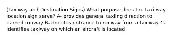 (Taxiway and Destination Signs) What purpose does the taxi way location sign serve? A- provides general taxiing direction to named runway B- denotes entrance to runway from a taxiway C- identifies taxiway on which an aircraft is located