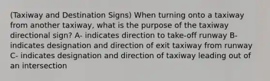 (Taxiway and Destination Signs) When turning onto a taxiway from another taxiway, what is the purpose of the taxiway directional sign? A- indicates direction to take-off runway B- indicates designation and direction of exit taxiway from runway C- indicates designation and direction of taxiway leading out of an intersection