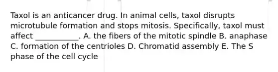 Taxol is an anticancer drug. In animal cells, taxol disrupts microtubule formation and stops mitosis. Specifically, taxol must affect ___________. A. the fibers of the mitotic spindle B. anaphase C. formation of the centrioles D. Chromatid assembly E. The S phase of the cell cycle