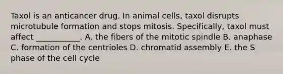 Taxol is an anticancer drug. In animal cells, taxol disrupts microtubule formation and stops mitosis. Specifically, taxol must affect ___________. A. the fibers of the mitotic spindle B. anaphase C. formation of the centrioles D. chromatid assembly E. the S phase of the cell cycle