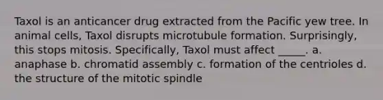 Taxol is an anticancer drug extracted from the Pacific yew tree. In animal cells, Taxol disrupts microtubule formation. Surprisingly, this stops mitosis. Specifically, Taxol must affect _____. a. anaphase b. chromatid assembly c. formation of the centrioles d. the structure of the mitotic spindle