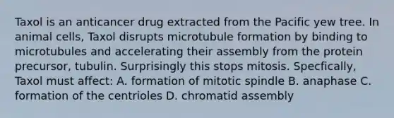 Taxol is an anticancer drug extracted from the Pacific yew tree. In animal cells, Taxol disrupts microtubule formation by binding to microtubules and accelerating their assembly from the protein precursor, tubulin. Surprisingly this stops mitosis. Specfically, Taxol must affect: A. formation of mitotic spindle B. anaphase C. formation of the centrioles D. chromatid assembly