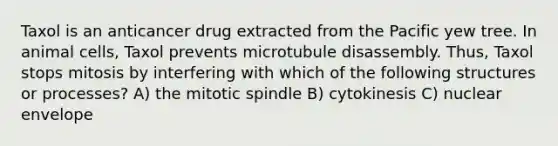 Taxol is an anticancer drug extracted from the Pacific yew tree. In animal cells, Taxol prevents microtubule disassembly. Thus, Taxol stops mitosis by interfering with which of the following structures or processes? A) the mitotic spindle B) cytokinesis C) nuclear envelope