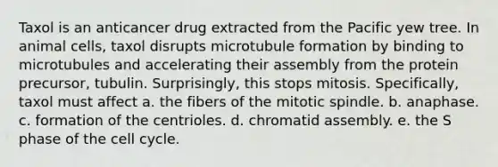 Taxol is an anticancer drug extracted from the Pacific yew tree. In animal cells, taxol disrupts microtubule formation by binding to microtubules and accelerating their assembly from the protein precursor, tubulin. Surprisingly, this stops mitosis. Specifically, taxol must affect a. the fibers of the mitotic spindle. b. anaphase. c. formation of the centrioles. d. chromatid assembly. e. the S phase of the cell cycle.