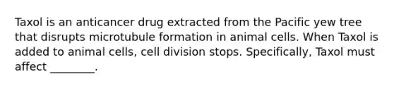 Taxol is an anticancer drug extracted from the Pacific yew tree that disrupts microtubule formation in animal cells. When Taxol is added to animal cells, <a href='https://www.questionai.com/knowledge/kjHVAH8Me4-cell-division' class='anchor-knowledge'>cell division</a> stops. Specifically, Taxol must affect ________.