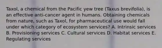 Taxol, a chemical from the Pacific yew tree (Taxus brevifolia), is an effective anti-cancer agent in humans. Obtaining chemicals from nature, such as Taxol, for pharmaceutical use would fall under which category of ecosystem services? A. Intrinsic services B. Provisioning services C. Cultural services D. Habitat services E. Regulating services