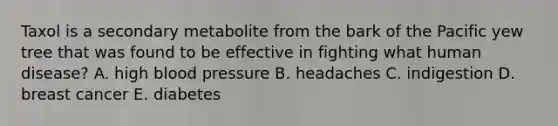 Taxol is a secondary metabolite from the bark of the Pacific yew tree that was found to be effective in fighting what human disease? A. high <a href='https://www.questionai.com/knowledge/kD0HacyPBr-blood-pressure' class='anchor-knowledge'>blood pressure</a> B. headaches C. indigestion D. breast cancer E. diabetes