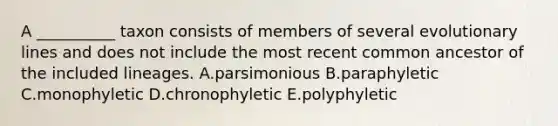 A __________ taxon consists of members of several evolutionary lines and does not include the most recent common ancestor of the included lineages. A.parsimonious B.paraphyletic C.monophyletic D.chronophyletic E.polyphyletic