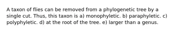 A taxon of flies can be removed from a phylogenetic tree by a single cut. Thus, this taxon is a) monophyletic. b) paraphyletic. c) polyphyletic. d) at the root of the tree. e) larger than a genus.