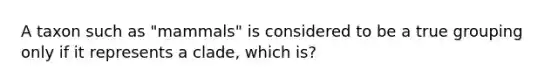 A taxon such as "mammals" is considered to be a true grouping only if it represents a clade, which is?