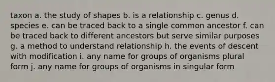 taxon a. the study of shapes b. is a relationship c. genus d. species e. can be traced back to a single common ancestor f. can be traced back to different ancestors but serve similar purposes g. a method to understand relationship h. the events of descent with modification i. any name for groups of organisms plural form j. any name for groups of organisms in singular form