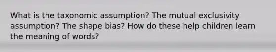 What is the taxonomic assumption? The mutual exclusivity assumption? The shape bias? How do these help children learn the meaning of words?