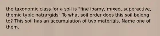 the taxonomic class for a soil is "fine loamy, mixed, superactive, themic typic natrargids" To what soil order does this soil belong to? This soil has an accumulation of two materials. Name one of them.