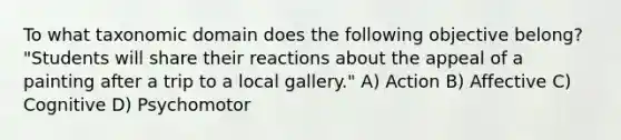 To what taxonomic domain does the following objective belong? "Students will share their reactions about the appeal of a painting after a trip to a local gallery." A) Action B) Affective C) Cognitive D) Psychomotor